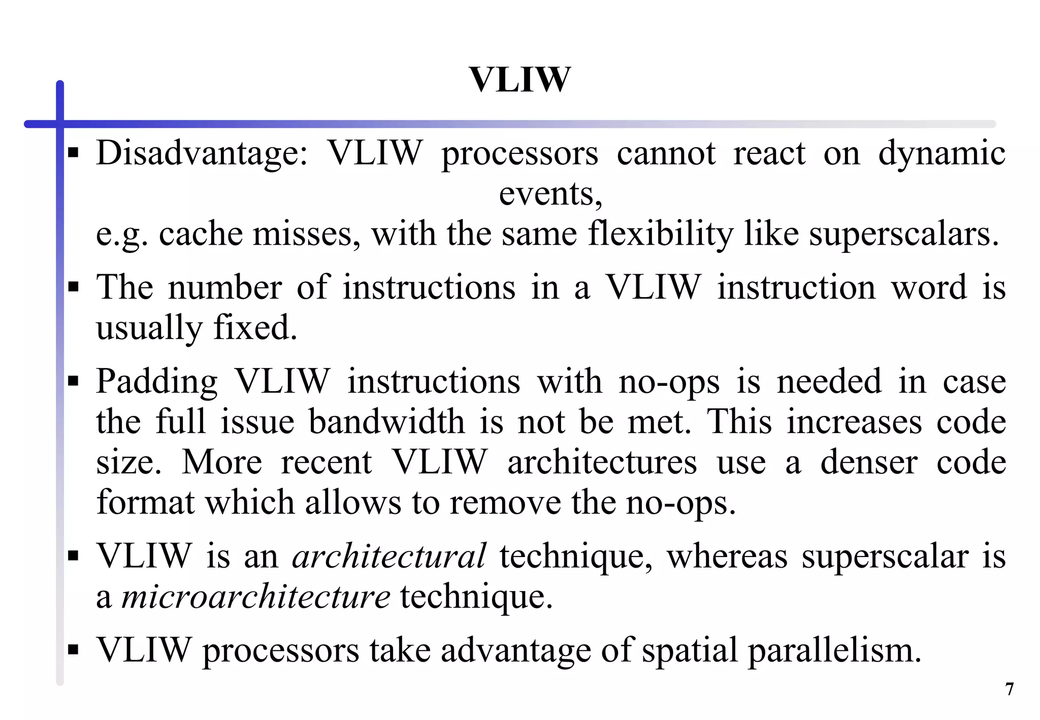 7
VLIW
 Disadvantage: VLIW processors cannot react on dynamic
events,
e.g. cache misses, with the same flexibility like superscalars.
 The number of instructions in a VLIW instruction word is
usually fixed.
 Padding VLIW instructions with no-ops is needed in case
the full issue bandwidth is not be met. This increases code
size. More recent VLIW architectures use a denser code
format which allows to remove the no-ops.
 VLIW is an architectural technique, whereas superscalar is
a microarchitecture technique.
 VLIW processors take advantage of spatial parallelism.
 