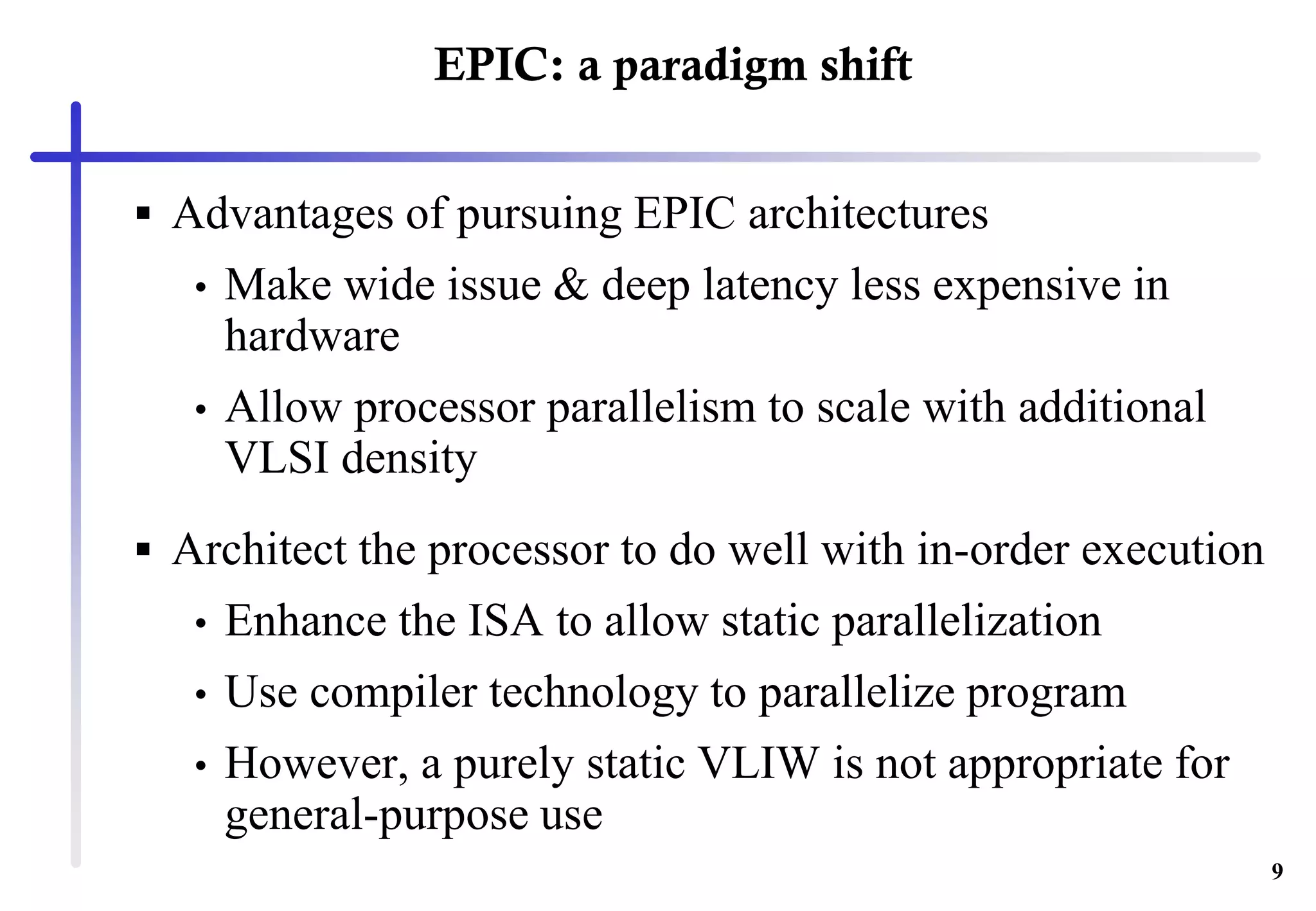 9
EPIC: a paradigm shift
 Advantages of pursuing EPIC architectures
• Make wide issue & deep latency less expensive in
hardware
• Allow processor parallelism to scale with additional
VLSI density
 Architect the processor to do well with in-order execution
• Enhance the ISA to allow static parallelization
• Use compiler technology to parallelize program
• However, a purely static VLIW is not appropriate for
general-purpose use
 