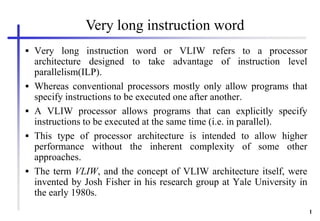 1
 Very long instruction word or VLIW refers to a processor
architecture designed to take advantage of instruction level
parallelism(ILP).
 Whereas conventional processors mostly only allow programs that
specify instructions to be executed one after another.
 A VLIW processor allows programs that can explicitly specify
instructions to be executed at the same time (i.e. in parallel).
 This type of processor architecture is intended to allow higher
performance without the inherent complexity of some other
approaches.
 The term VLIW, and the concept of VLIW architecture itself, were
invented by Josh Fisher in his research group at Yale University in
the early 1980s.
Very long instruction word
 