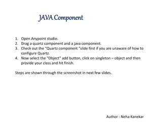 JAVA Component
1. Open Anypoint studio.
2. Drag a quartz component and a java component.
3. Check out the “Quartz component “slide first if you are unaware of how to
configure Quartz.
4. Now select the “Object” add button, click on singleton – object and then
provide your class and hit finish.
Steps are shown through the screenshot in next few slides.
Author : Neha Kanekar
 
