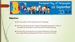 ►Alert the public to the importance of language.
►Learning and diversify the range of languages learned in order to
increase plurilingualism and intercultural understanding.
►Promote the rich linguistic and cultural diversity of Europe;
encourage lifelong language learning in and out of school.
Objectives
 