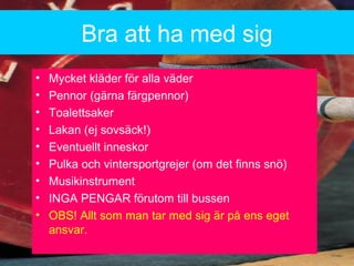 Bra att ha med sig
? Mycket kl?der f?r alla v?der
? Pennor (g?rna f?rgpennor)
? Toalettsaker
? Lakan (ej sovs?ck!)
? Eventuellt inneskor
? Pulka och vintersportgrejer (om det finns sn?)
? Musikinstrument
? INGA PENGAR f?rutom till bussen
? OBS! Allt som man tar med sig ?r p? ens eget
ansvar.
 