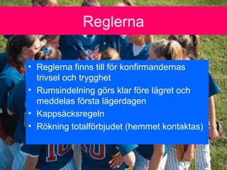 Reglerna
? Reglerna finns till f?r konfirmandernas
trivsel och trygghet
? Rumsindelning g?rs klar f?re l?gret och
meddelas f?rsta l?gerdagen
? Kapps?cksregeln
? R?kning totalf?rbjudet (hemmet kontaktas)
 