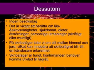 Dessutom
? Ingen bes?ksdag
? Det ?r viktigt att ber?tta om l?s-
&skrivsv?righeter, sjukdomar, dieter,
?tst?rningar, personliga utmaningar (skriftligt
eller muntligt)
? P? skribal?ger talar vi om allt mellan himmel och
jord, vilket kan inneb?ra att skribal?gret blir till
en k?nslosam erfarenhet
? Skribal?ger ?r tungt, konfirmanden beh?ver
komma utvilad till l?gret.
 
