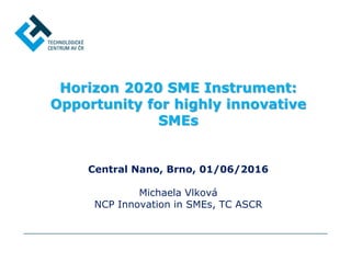 Horizon 2020 SME Instrument:
Opportunity for highly innovative
SMEs
Central Nano, Brno, 01/06/2016
Michaela Vlková
NCP Innovation in SMEs, TC ASCR
 