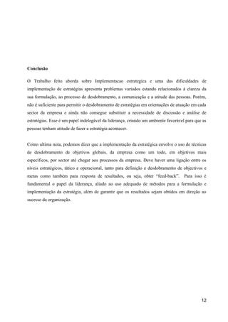 Conclusão 
O Trabalho feito aborda sobre Implementacao estrategica e uma das dificuldades de 
implementação de estratégias apresenta problemas variados estando relacionados à clareza da 
sua formulação, ao processo de desdobramento, a comunicação e a atitude das pessoas. Porém, 
não é suficiente para permitir o desdobramento de estratégias em orientações de atuação em cada 
sector da empresa e ainda não consegue substituir a necessidade de discussão e análise de 
estratégias. Esse é um papel indelegável da liderança, criando um ambiente favorável para que as 
pessoas tenham atitude de fazer a estratégia acontecer. 
Como ultima nota, podemos dizer que a implementação da estratégica envolve o uso de técnicas 
de desdobramento de objetivos globais, da empresa como um todo, em objetivos mais 
específicos, por sector até chegar aos processos da empresa. Deve haver uma ligação entre os 
níveis estratégicos, tático e operacional, tanto para definição e desdobramento de objectivos e 
metas como também para resposta de resultados, ou seja, obter “feed-back”. Para isso é 
fundamental o papel da liderança, aliado ao uso adequado de métodos para a formulação e 
implementação da estratégia, além de garantir que os resultados sejam obtidos em direção ao 
sucesso da organização. 
12 
 