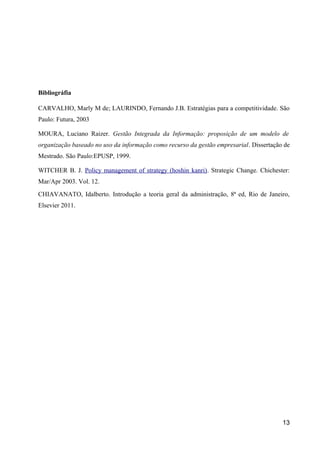 Bibliográfia 
CARVALHO, Marly M de; LAURINDO, Fernando J.B. Estratégias para a competitividade. São 
Paulo: Futura, 2003 
MOURA, Luciano Raizer. Gestão Integrada da Informação: proposição de um modelo de 
organização baseado no uso da informação como recurso da gestão empresarial. Dissertação de 
Mestrado. São Paulo:EPUSP, 1999. 
WITCHER B. J. Policy management of strategy (hoshin kanri). Strategic Change. Chichester: 
Mar/Apr 2003. Vol. 12. 
CHIAVANATO, Idalberto. Introdução a teoria geral da administração, 8ª ed, Rio de Janeiro, 
Elsevier 2011. 
13 

