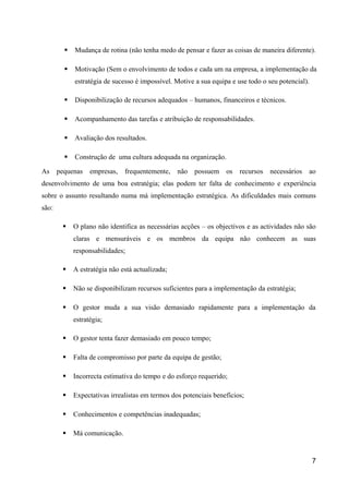  Mudança de rotina (não tenha medo de pensar e fazer as coisas de maneira diferente). 
 Motivação (Sem o envolvimento de todos e cada um na empresa, a implementação da 
estratégia de sucesso é impossível. Motive a sua equipa e use todo o seu potencial). 
 Disponibilização de recursos adequados – humanos, financeiros e técnicos. 
 Acompanhamento das tarefas e atribuição de responsabilidades. 
 Avaliação dos resultados. 
 Construção de uma cultura adequada na organização. 
As pequenas empresas, frequentemente, não possuem os recursos necessários ao 
desenvolvimento de uma boa estratégia; elas podem ter falta de conhecimento e experiência 
sobre o assunto resultando numa má implementação estratégica. As dificuldades mais comuns 
são׃ 
 O plano não identifica as necessárias acções – os objectivos e as actividades não são 
claras e mensuráveis e os membros da equipa não conhecem as suas 
responsabilidades; 
 A estratégia não está actualizada; 
 Não se disponibilizam recursos suficientes para a implementação da estratégia; 
 O gestor muda a sua visão demasiado rapidamente para a implementação da 
estratégia; 
 O gestor tenta fazer demasiado em pouco tempo; 
 Falta de compromisso por parte da equipa de gestão; 
 Incorrecta estimativa do tempo e do esforço requerido; 
 Expectativas irrealistas em termos dos potenciais benefícios; 
 Conhecimentos e competências inadequadas; 
 Má comunicação. 
7 
 
