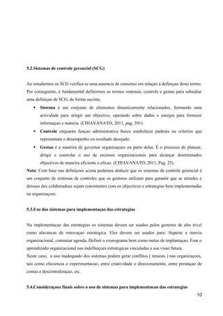 5.2.Sistemas de controle gerencial (SCG) 
Ao estudarmos os SCG verifica se uma ausencia de consenso em relaçao a definiçao deste termo. 
Por conseguinte, é fundamental definirmos os termos sistemas, controle e gestao para subsidiar 
uma definiçao de SCG, de forma sucinta. 
 Sistema é um conjunto de elementos dinamicamente relacionados, formando uma 
actividade para atingir um objectivo, operando sobre dados e energia para fornecer 
informaçao e materia. (CHIAVANATO, 2011, pag. 391). 
 Controle enquanto funçao administrativa busca estabelecer padroes ou criterios que 
representam o desempenho ou resultado desejado. 
 Gestao é a maneira de governar organizaçoes ou parte delas. É o processo de planear, 
dirigir e controlar o uso de recursos organizacionais para alcançar determinados 
objectivos de maneira eficiente e eficaz. (CHIAVANATO, 2011, Pag. 25). 
Nota׃ Com base nas definiçoes acima podemos deduzir que os sistemas de controle gerencial é 
um conjunto de sistemas de controles que os gestores utilizam para garantir que as atitudes e 
deisoes dos colaboradoes sejam consistentes com os objectivos e estrategias bem implementadas 
na organizaçoes. 
5.3.Uso dos sistemas para implementaçao das estrategias 
Na implementacao das estrategias os sistemas devem ser usados pelos gestores de alto nivel 
como alavancas de renovaçao estrategica. Eles devem ser usados para׃ Superar a inercia 
organizacional, comuniar agenda, Definir o cronograma bem como metas de implantaçao, Foar o 
aprendizado organizacional nas indefiniçoes estrategicas vinculadas a sua visao futura. 
Neste caso, o uso inadequado dos sistemas podem gerar conflitos ( tensoes ) nas organizaçoes, 
tais como efeciencia e experimentacao, entre criatividade e direcionamento, entre prestaçao de 
contas e descentralizaçao, etc. 
5.4.Consideraçoes finais sobre o uso de sistemas para implementacao das estrategias 
10 
 