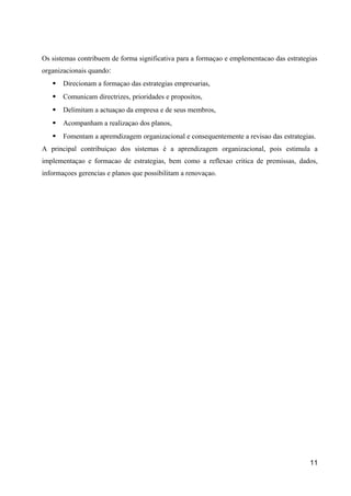 Os sistemas contribuem de forma significativa para a formaçao e emplementacao das estrategias 
organizacionais quando׃ 
 Direcionam a formaçao das estrategias empresarias, 
 Comunicam directrizes, prioridades e propositos, 
 Delimitam a actuaçao da empresa e de seus membros, 
 Acompanham a realizaçao dos planos, 
 Fomentam a apremdizagem organizacional e consequentemente a revisao das estrategias. 
A principal contribuiçao dos sistemas é a aprendizagem organizacional, pois estimula a 
implementaçao e formacao de estrategias, bem como a reflexao critica de premissas, dados, 
informaçoes gerencias e planos que possibilitam a renovaçao. 
11 
 