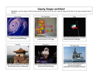 Copying Images worksheet
      Directions: Locate an image to fulfill the description on the left side of the chart. Copy the image and the URL for the image, and paste them in
      the box..


           Hurricanes.                                      The Alphabet.                                            Flag.




http://www.pics4learning.com/detai
                                                http://www.pics4learning.com/detai                  http://www.pics4learning.com/detai
     ls.php?img=wea00495.jpg
                                                     ls.php?img=p1141013.jpg                        ls.php?img=dsc01569.jpg


             country.                                         Fireworks.
                                                                                                                The black see




                                                                                                    http://channel.nationalgeographic.c
http://www.pics4learning.com/detai              http://www.pics4learning.com/detai                          om/series/expedition-
 ls.php?img=summer_palace.jpg                         ls.php?img=fireworks.jpg                      week/3587/Overview#tab-Photos/1
 