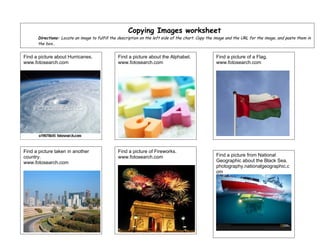 Copying Images worksheet
      Directions: Locate an image to fulfill the description on the left side of the chart. Copy the image and the URL for the image, and paste them in
      the box..


Find a picture about Hurricanes.                Find a picture about the Alphabet.                  Find a picture of a Flag.
www.fotosearch.com                              www.fotosearch.com                                  www.fotosearch.com




Find a picture taken in another                 Find a picture of Fireworks.
country.                                        www.fotosearch.com                                  Find a picture from National
www.fotosearch.com                                                                                  Geographic about the Black Sea.
                                                                                                    photography.nationalgeographic.c
                                                                                                    om
 