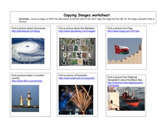 Copying Images worksheet
      Directions: Locate an image to fulfill the description on the left side of the chart. Copy the image and the URL for the image, and paste them in
      the box..


Find a picture about Hurricanes.                Find a picture about the Alphabet.                  Find a picture of a Flag.
http://planetsave.com/blog                      http://www.davidairey.com/images                    http://www.happy-art.ch/Fotos




Find a picture taken in another                 Find a picture of Fireworks.
country.                                        http://www.solariz3d.com/popular/                   Find a picture from National
http://www.flickr.com/photos/                                                                       Geographic about the Black Sea.
                                                                                                    http://channel.nationalgeographic.
                                                                                                    com/series
 