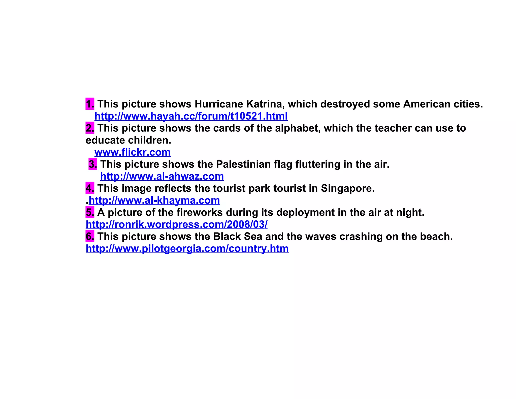 1. This picture shows Hurricane Katrina, which destroyed some American cities.
  http://www.hayah.cc/forum/t10521.html
2. This picture shows the cards of the alphabet, which the teacher can use to
educate children.
  www.flickr.com
 3. This picture shows the Palestinian flag fluttering in the air.
    http://www.al-ahwaz.com
4. This image reflects the tourist park tourist in Singapore.
.http://www.al-khayma.com
5. A picture of the fireworks during its deployment in the air at night.
http://ronrik.wordpress.com/2008/03/
6. This picture shows the Black Sea and the waves crashing on the beach.
http://www.pilotgeorgia.com/country.htm
 