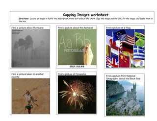 Copying Images worksheet
      Directions: Locate an image to fulfill the description on the left side of the chart. Copy the image and the URL for the image, and paste them in
      the box..


Find a picture about Hurricane                  Find a picture about the Alphabet                   Find a picture of a Flag.




Find a picture taken in another                 Find a picture of Fireworks.
country.                                                                                            Find a picture from National
                                                                                                    Geographic about the Black Sea
 