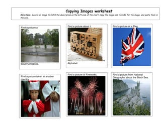 Copying Images worksheet
Directions: Locate an image to fulfill the description on the left side of the chart. Copy the image and the URL for the image, and paste them in
the box..



                                                  Find a picture about t                         Find a picture of a Flag.
Find a picture a




                                                                                      he
bout Hurricanes.                                  Alphabet.



                                                  Find a picture of Fireworks.                   Find a picture from National
Find a picture taken in another                                                                  Geographic about the Black Sea.
country.
 