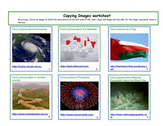 Copying Images worksheet
     Directions: Locate an image to fulfill the description on the left side of the chart. Copy the image and the URL for the image, and paste them in
     the box..


Find a picture about Hurricanes.                 Find a picture about the Alphabet.                   Find a picture of a Flag.




http://home.vicnet.net.au                        http://www.likecool.com                              http://dianhasan.files.wordpress.c
                                     1                                                 2              om                                3


Find a picture taken in another                  Find a picture of Fireworks.                         Find a picture from National
country.                                                                                              Geographic about the Black Sea.




http://www.chamberlain.net.au                    http://www.insurevents.com                           http://news.nationalgeographic.co
                                     4                                                 5              m                                6
 