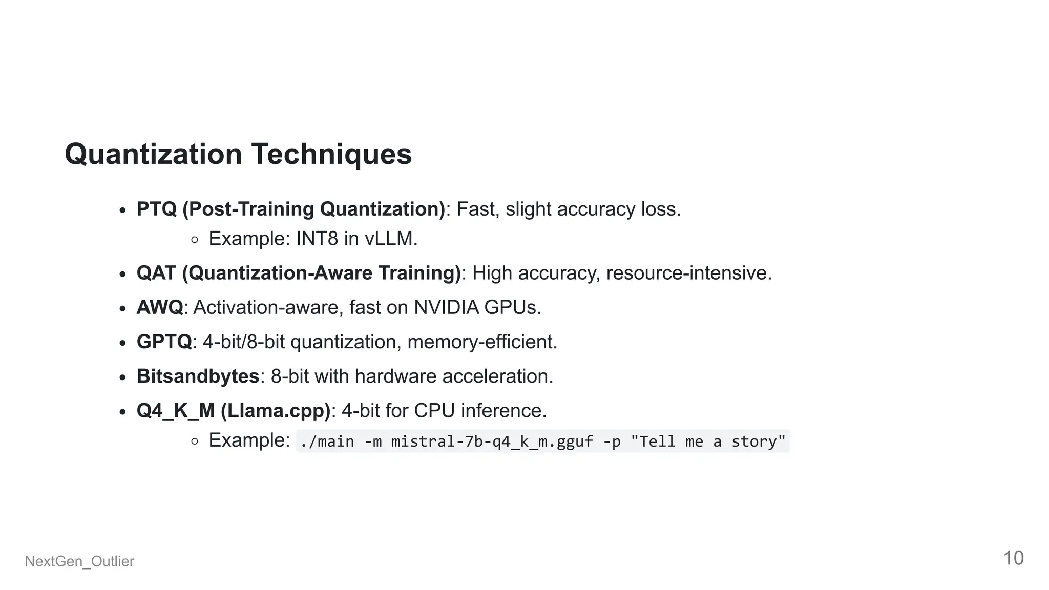 Quantization Techniques
PTQ (Post-Training Quantization): Fast, slight accuracy loss.
Example: INT8 in vLLM.
QAT (Quantization-Aware Training): High accuracy, resource-intensive.
AWQ: Activation-aware, fast on NVIDIA GPUs.
GPTQ: 4-bit/8-bit quantization, memory-efficient.
Bitsandbytes: 8-bit with hardware acceleration.
Q4_K_M (Llama.cpp): 4-bit for CPU inference.
Example: ./main -m mistral-7b-q4_k_m.gguf -p "Tell me a story"
NextGen_Outlier 10
 