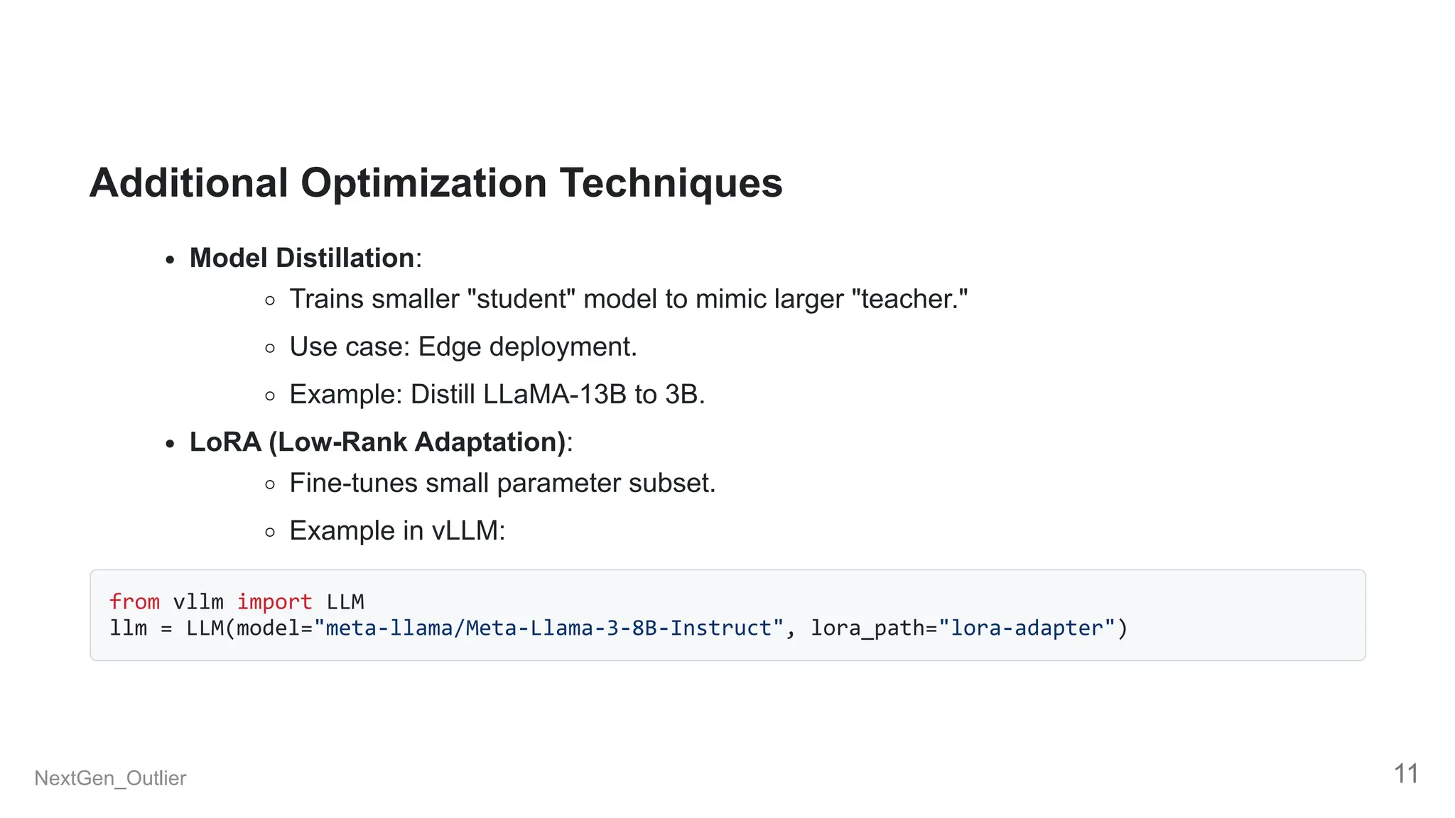 Additional Optimization Techniques
Model Distillation:
Trains smaller "student" model to mimic larger "teacher."
Use case: Edge deployment.
Example: Distill LLaMA-13B to 3B.
LoRA (Low-Rank Adaptation):
Fine-tunes small parameter subset.
Example in vLLM:
from vllm import LLM
llm = LLM(model="meta-llama/Meta-Llama-3-8B-Instruct", lora_path="lora-adapter")
NextGen_Outlier 11
 