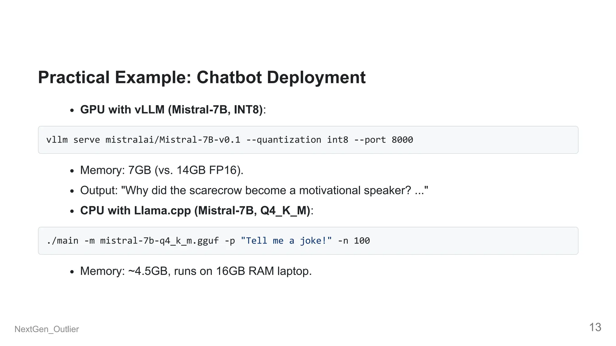 Practical Example: Chatbot Deployment
GPU with vLLM (Mistral-7B, INT8):
vllm serve mistralai/Mistral-7B-v0.1 --quantization int8 --port 8000
Memory: 7GB (vs. 14GB FP16).
Output: "Why did the scarecrow become a motivational speaker? ..."
CPU with Llama.cpp (Mistral-7B, Q4_K_M):
./main -m mistral-7b-q4_k_m.gguf -p "Tell me a joke!" -n 100
Memory: ~4.5GB, runs on 16GB RAM laptop.
NextGen_Outlier 13
 