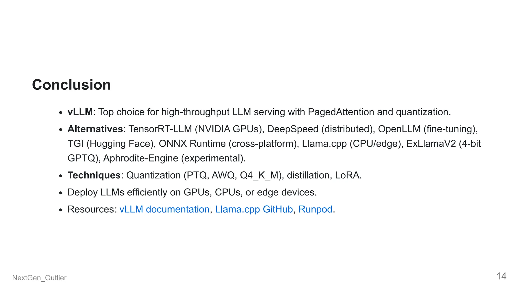Conclusion
vLLM: Top choice for high-throughput LLM serving with PagedAttention and quantization.
Alternatives: TensorRT-LLM (NVIDIA GPUs), DeepSpeed (distributed), OpenLLM (fine-tuning),
TGI (Hugging Face), ONNX Runtime (cross-platform), Llama.cpp (CPU/edge), ExLlamaV2 (4-bit
GPTQ), Aphrodite-Engine (experimental).
Techniques: Quantization (PTQ, AWQ, Q4_K_M), distillation, LoRA.
Deploy LLMs efficiently on GPUs, CPUs, or edge devices.
Resources: vLLM documentation, Llama.cpp GitHub, Runpod.
NextGen_Outlier 14
 