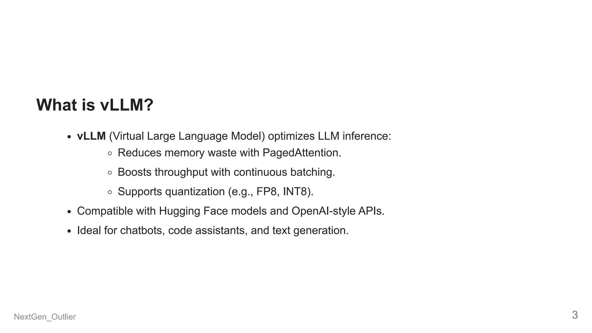 What is vLLM?
vLLM (Virtual Large Language Model) optimizes LLM inference:
Reduces memory waste with PagedAttention.
Boosts throughput with continuous batching.
Supports quantization (e.g., FP8, INT8).
Compatible with Hugging Face models and OpenAI-style APIs.
Ideal for chatbots, code assistants, and text generation.
NextGen_Outlier 3
 