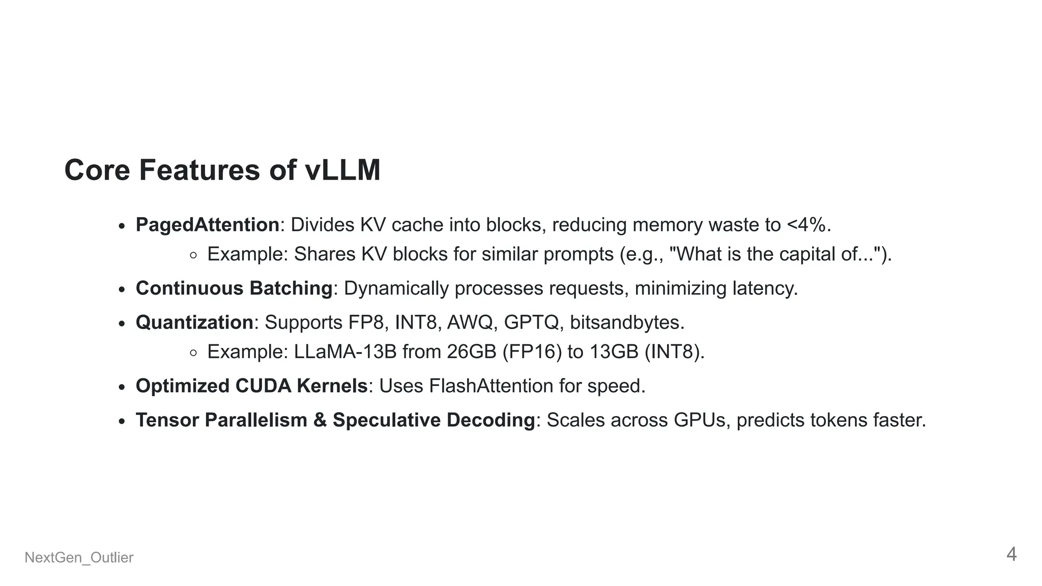 Core Features of vLLM
PagedAttention: Divides KV cache into blocks, reducing memory waste to <4%.
Example: Shares KV blocks for similar prompts (e.g., "What is the capital of...").
Continuous Batching: Dynamically processes requests, minimizing latency.
Quantization: Supports FP8, INT8, AWQ, GPTQ, bitsandbytes.
Example: LLaMA-13B from 26GB (FP16) to 13GB (INT8).
Optimized CUDA Kernels: Uses FlashAttention for speed.
Tensor Parallelism & Speculative Decoding: Scales across GPUs, predicts tokens faster.
NextGen_Outlier 4
 