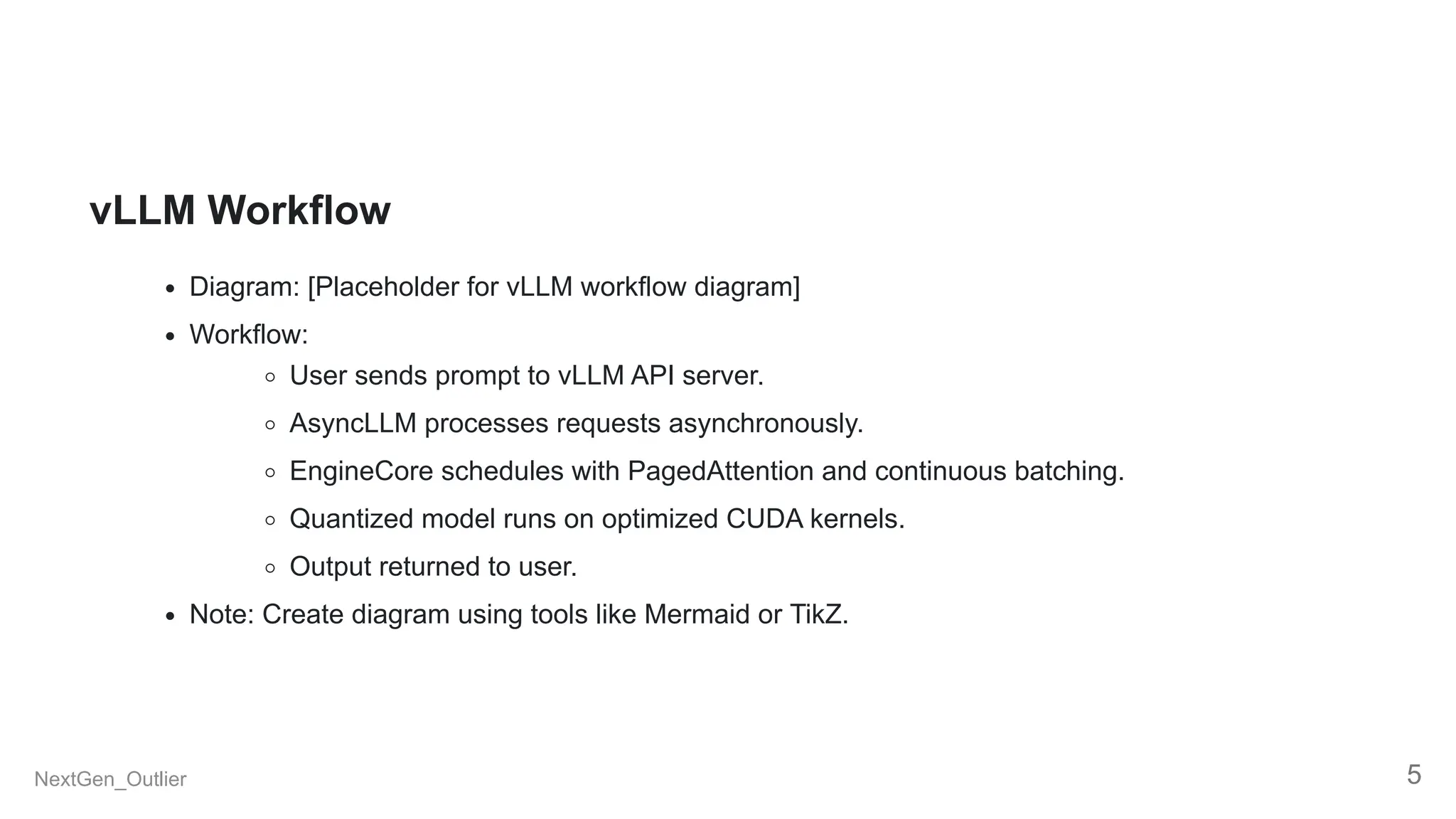 vLLM Workflow
Diagram: [Placeholder for vLLM workflow diagram]
Workflow:
User sends prompt to vLLM API server.
AsyncLLM processes requests asynchronously.
EngineCore schedules with PagedAttention and continuous batching.
Quantized model runs on optimized CUDA kernels.
Output returned to user.
Note: Create diagram using tools like Mermaid or TikZ.
NextGen_Outlier 5
 