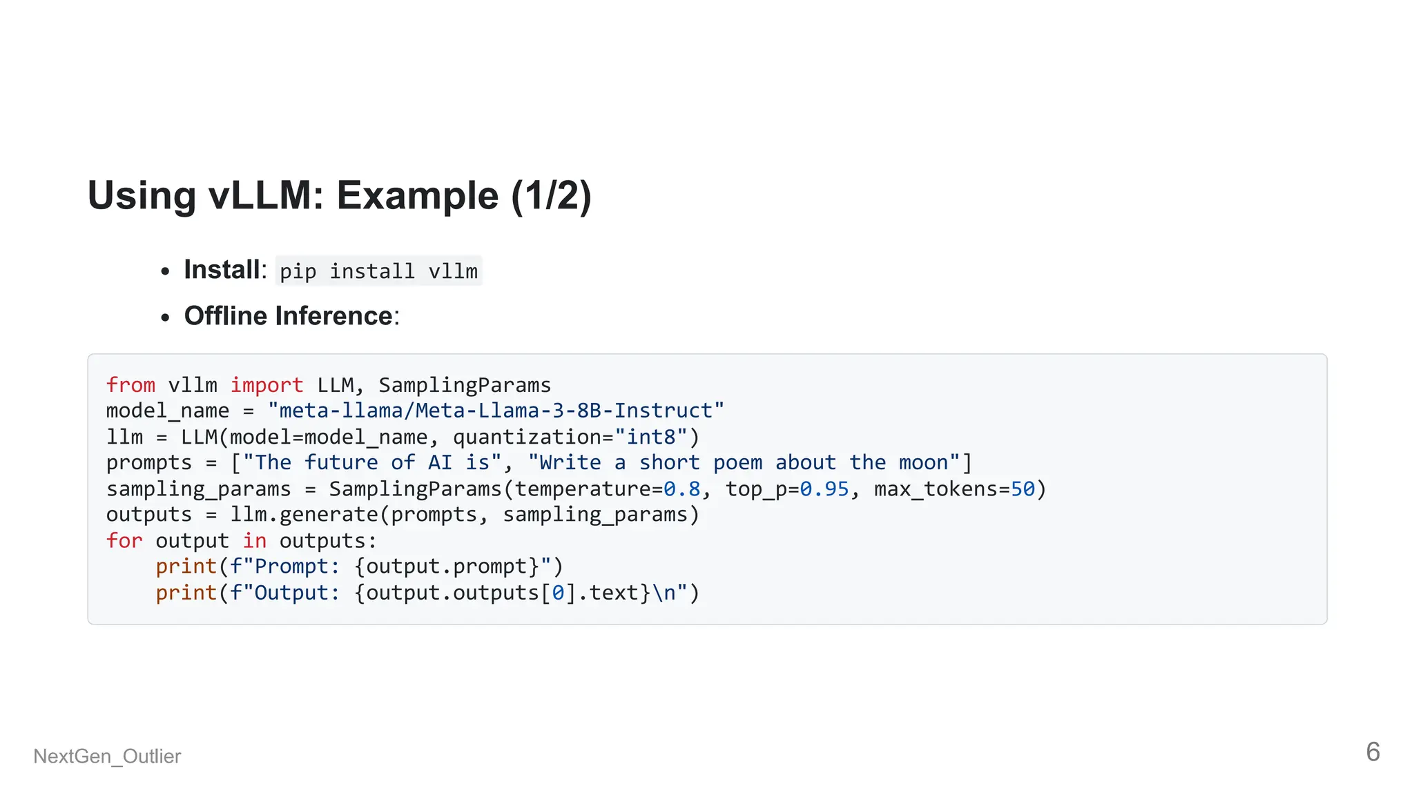 Using vLLM: Example (1/2)
Install: pip install vllm
Offline Inference:
from vllm import LLM, SamplingParams
model_name = "meta-llama/Meta-Llama-3-8B-Instruct"
llm = LLM(model=model_name, quantization="int8")
prompts = ["The future of AI is", "Write a short poem about the moon"]
sampling_params = SamplingParams(temperature=0.8, top_p=0.95, max_tokens=50)
outputs = llm.generate(prompts, sampling_params)
for output in outputs:
print(f"Prompt: {output.prompt}")
print(f"Output: {output.outputs[0].text}n")
NextGen_Outlier 6
 