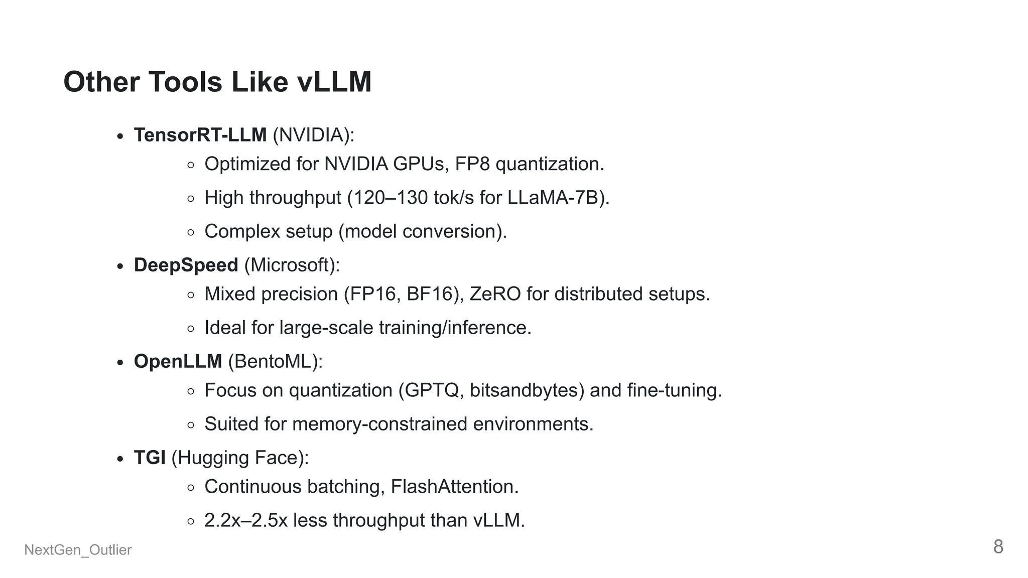 Other Tools Like vLLM
TensorRT-LLM (NVIDIA):
Optimized for NVIDIA GPUs, FP8 quantization.
High throughput (120–130 tok/s for LLaMA-7B).
Complex setup (model conversion).
DeepSpeed (Microsoft):
Mixed precision (FP16, BF16), ZeRO for distributed setups.
Ideal for large-scale training/inference.
OpenLLM (BentoML):
Focus on quantization (GPTQ, bitsandbytes) and fine-tuning.
Suited for memory-constrained environments.
TGI (Hugging Face):
Continuous batching, FlashAttention.
2.2x–2.5x less throughput than vLLM.
NextGen_Outlier 8
 