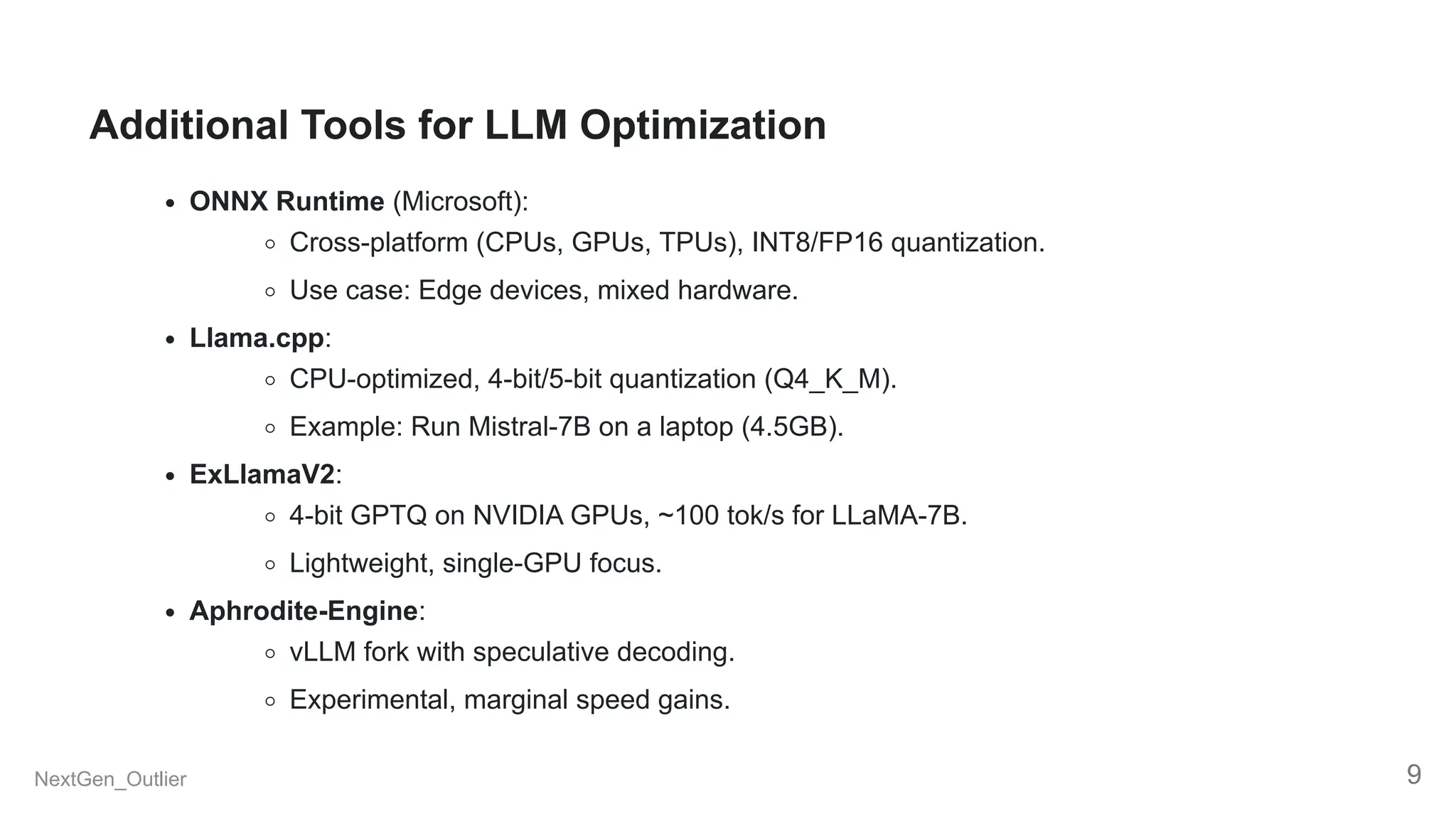 Additional Tools for LLM Optimization
ONNX Runtime (Microsoft):
Cross-platform (CPUs, GPUs, TPUs), INT8/FP16 quantization.
Use case: Edge devices, mixed hardware.
Llama.cpp:
CPU-optimized, 4-bit/5-bit quantization (Q4_K_M).
Example: Run Mistral-7B on a laptop (4.5GB).
ExLlamaV2:
4-bit GPTQ on NVIDIA GPUs, ~100 tok/s for LLaMA-7B.
Lightweight, single-GPU focus.
Aphrodite-Engine:
vLLM fork with speculative decoding.
Experimental, marginal speed gains.
NextGen_Outlier 9
 