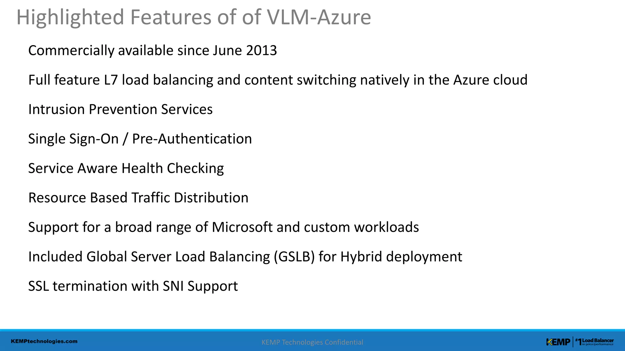 Commercially available since June 2013
Full feature L7 load balancing and content switching natively in the Azure cloud
Intrusion Prevention Services
Single Sign-On / Pre-Authentication
Service Aware Health Checking
Resource Based Traffic Distribution
Support for a broad range of Microsoft and custom workloads
Included Global Server Load Balancing (GSLB) for Hybrid deployment
SSL termination with SNI Support
KEMP Technologies Confidential
Highlighted Features of of VLM-Azure
 