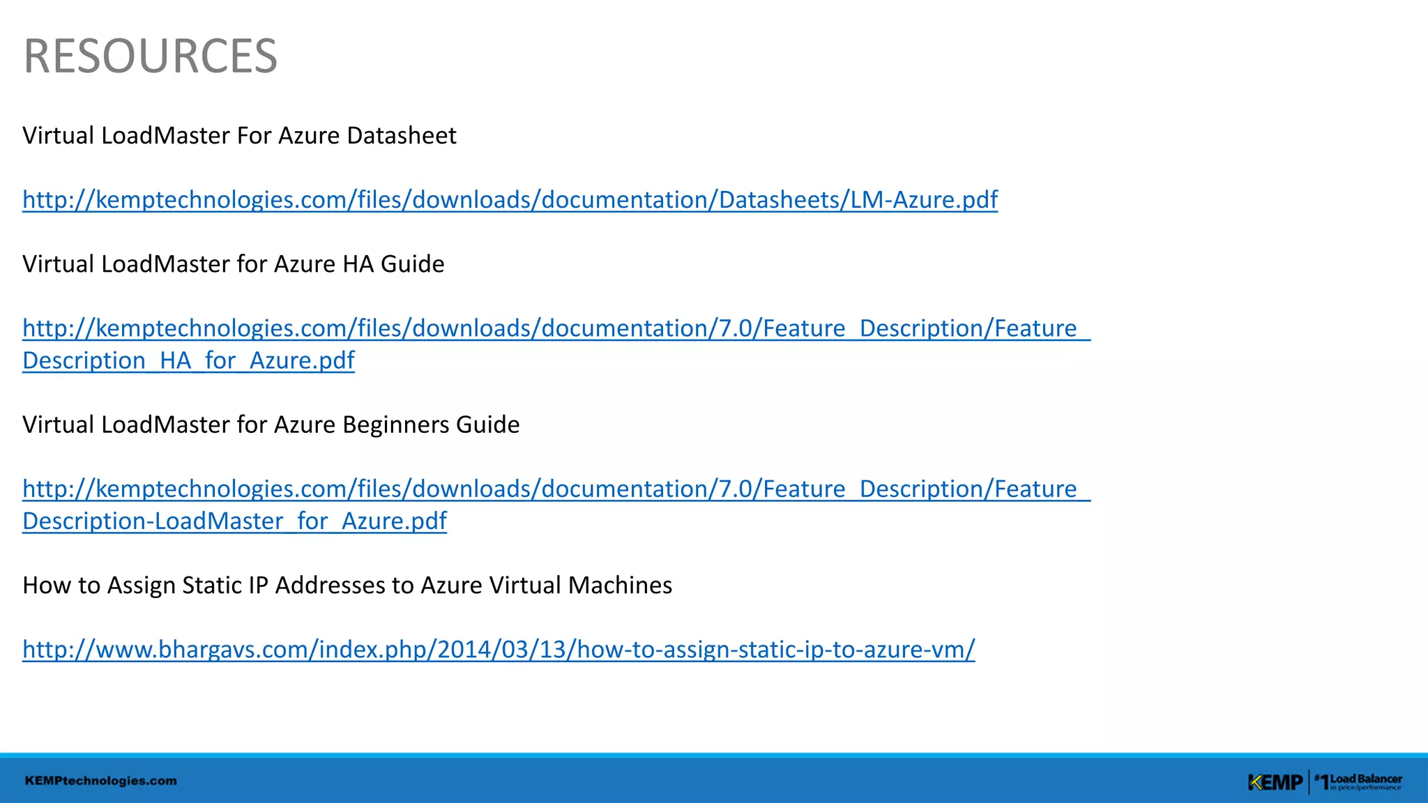 RESOURCES
Virtual LoadMaster For Azure Datasheet
http://kemptechnologies.com/files/downloads/documentation/Datasheets/LM-Azure.pdf
Virtual LoadMaster for Azure HA Guide
http://kemptechnologies.com/files/downloads/documentation/7.0/Feature_Description/Feature_
Description_HA_for_Azure.pdf
Virtual LoadMaster for Azure Beginners Guide
http://kemptechnologies.com/files/downloads/documentation/7.0/Feature_Description/Feature_
Description-LoadMaster_for_Azure.pdf
How to Assign Static IP Addresses to Azure Virtual Machines
http://www.bhargavs.com/index.php/2014/03/13/how-to-assign-static-ip-to-azure-vm/
 