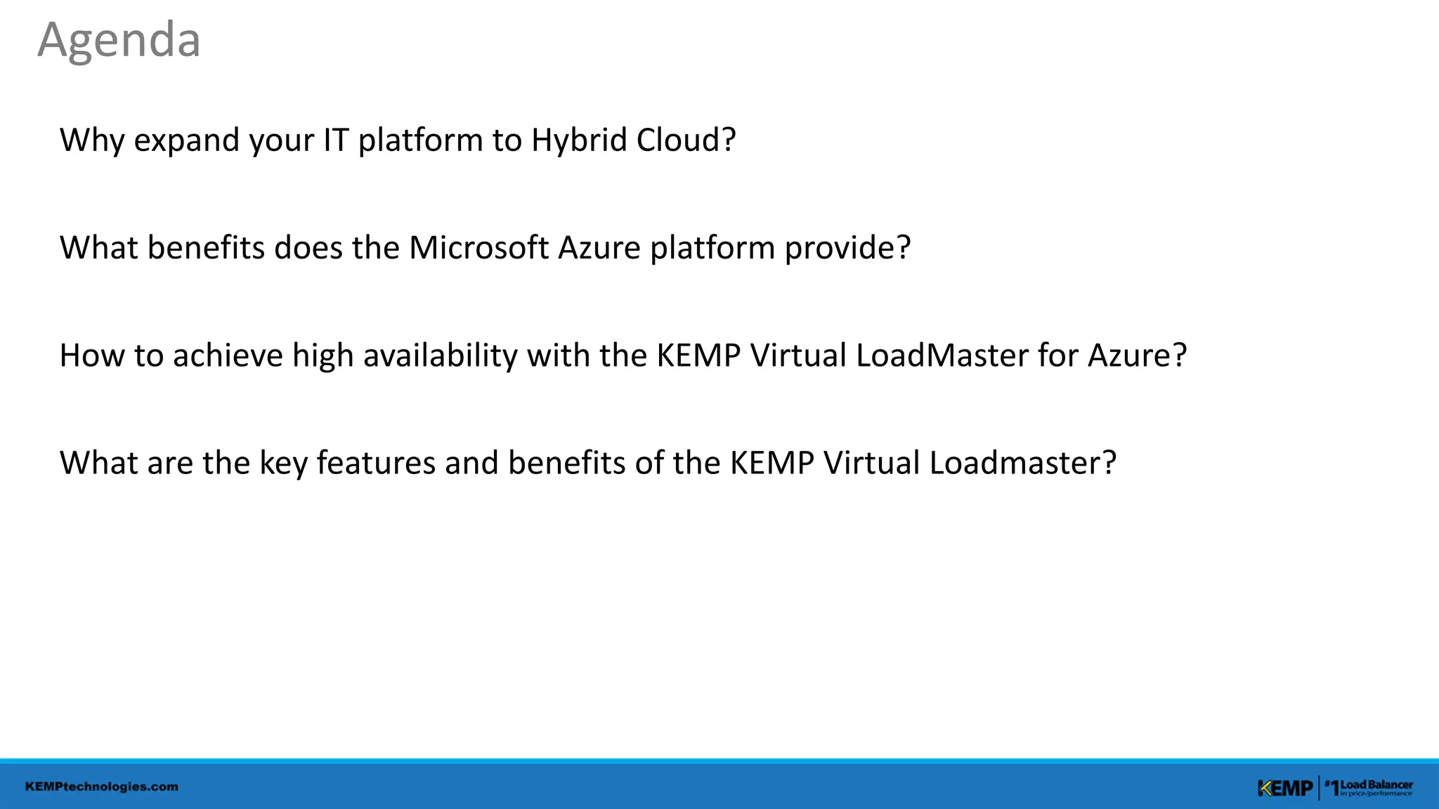 Why expand your IT platform to Hybrid Cloud?
What benefits does the Microsoft Azure platform provide?
How to achieve high availability with the KEMP Virtual LoadMaster for Azure?
What are the key features and benefits of the KEMP Virtual Loadmaster?
Agenda
 