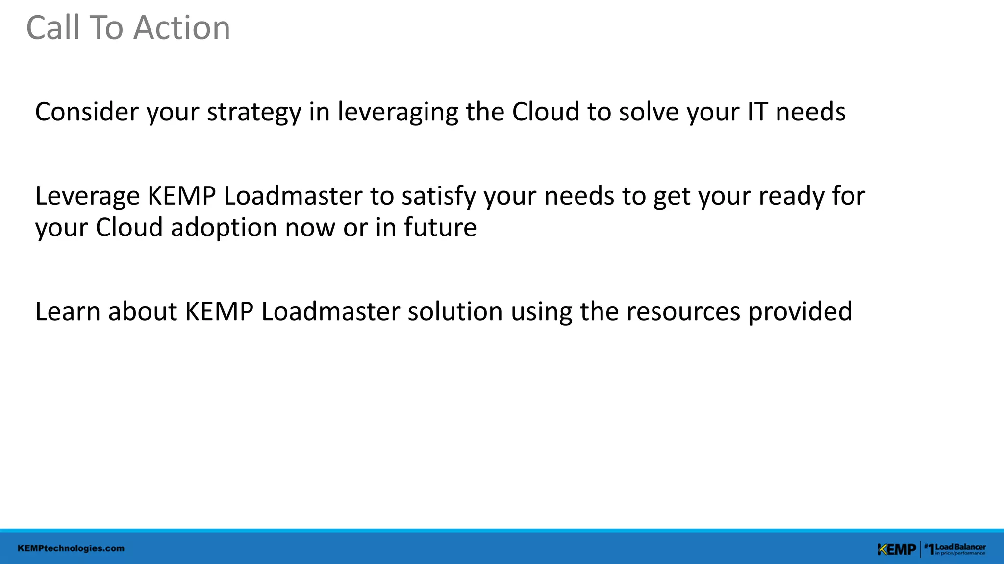 Consider your strategy in leveraging the Cloud to solve your IT needs
Leverage KEMP Loadmaster to satisfy your needs to get your ready for
your Cloud adoption now or in future
Learn about KEMP Loadmaster solution using the resources provided
Call To Action
 