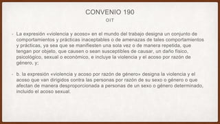 OIT
CONVENIO 190
• La expresión «violencia y acoso» en el mundo del trabajo designa un conjunto de
comportamientos y prácticas inaceptables o de amenazas de tales comportamientos
y prácticas, ya sea que se manifiesten una sola vez o de manera repetida, que
tengan por objeto, que causen o sean susceptibles de causar, un daño físico,
psicológico, sexual o económico, e incluye la violencia y el acoso por razón de
género, y;
• b. la expresión «violencia y acoso por razón de género» designa la violencia y el
acoso que van dirigidos contra las personas por razón de su sexo o género o que
afectan de manera desproporcionada a personas de un sexo o género determinado,
incluido el acoso sexual.
 