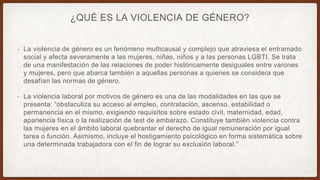 ¿QUÉ ES LA VIOLENCIA DE GÉNERO?
• La violencia de género es un fenómeno multicausal y complejo que atraviesa el entramado
social y afecta severamente a las mujeres, niñas, niños y a las personas LGBTI. Se trata
de una manifestación de las relaciones de poder históricamente desiguales entre varones
y mujeres, pero que abarca también a aquellas personas a quienes se considera que
desafían las normas de género.
• La violencia laboral por motivos de género es una de las modalidades en las que se
presenta: “obstaculiza su acceso al empleo, contratación, ascenso, estabilidad o
permanencia en el mismo, exigiendo requisitos sobre estado civil, maternidad, edad,
apariencia física o la realización de test de embarazo. Constituye también violencia contra
las mujeres en el ámbito laboral quebrantar el derecho de igual remuneración por igual
tarea o función. Asimismo, incluye el hostigamiento psicológico en forma sistemática sobre
una determinada trabajadora con el fin de lograr su exclusión laboral.”
 