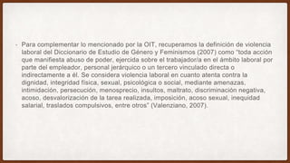 • Para complementar lo mencionado por la OIT, recuperamos la definición de violencia
laboral del Diccionario de Estudio de Género y Feminismos (2007) como “toda acción
que manifiesta abuso de poder, ejercida sobre el trabajador/a en el ámbito laboral por
parte del empleador, personal jerárquico o un tercero vinculado directa o
indirectamente a él. Se considera violencia laboral en cuanto atenta contra la
dignidad, integridad física, sexual, psicológica o social, mediante amenazas,
intimidación, persecución, menosprecio, insultos, maltrato, discriminación negativa,
acoso, desvalorización de la tarea realizada, imposición, acoso sexual, inequidad
salarial, traslados compulsivos, entre otros” (Valenziano, 2007).
 