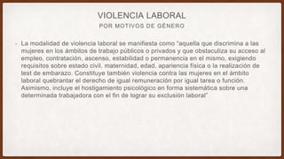 POR MOTIVOS DE GÉNERO
VIOLENCIA LABORAL
• La modalidad de violencia laboral se manifiesta como “aquella que discrimina a las
mujeres en los ámbitos de trabajo públicos o privados y que obstaculiza su acceso al
empleo, contratación, ascenso, estabilidad o permanencia en el mismo, exigiendo
requisitos sobre estado civil, maternidad, edad, apariencia física o la realización de
test de embarazo. Constituye también violencia contra las mujeres en el ámbito
laboral quebrantar el derecho de igual remuneración por igual tarea o función.
Asimismo, incluye el hostigamiento psicológico en forma sistemática sobre una
determinada trabajadora con el fin de lograr su exclusión laboral”
 
