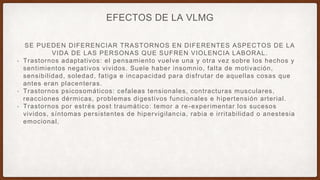 SE PUEDEN DIFERENCIAR TRASTORNOS EN DIFERENTES ASPECTOS DE LA
VIDA DE LAS PERSONAS QUE SUFREN VIOLENCIA LABORAL.
• Trastornos adaptativos: el pensamiento vuelve una y otra vez sobre los hechos y
sentimientos negativos vividos. Suele haber insomnio, falta de motivación,
sensibilidad, soledad, fatiga e incapacidad para disfrutar de aquellas cosas que
antes eran placenteras.
• Trastornos psicosomáticos: cefaleas tensionales, contracturas musculares,
reacciones dérmicas, problemas digestivos funcionales e hipertensión arterial.
• Trastornos por estrés post traumático: temor a re-experimentar los sucesos
vividos, síntomas persistentes de hipervigilancia, rabia e irritabilidad o anestesia
emocional.
EFECTOS DE LA VLMG
 