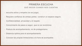 QUÉ HACER CUANDO NOS CUENTAN
PRIMERA ESCUCHA
• escucha activa y empatía (no se juzga).
• Requiere confianza de ambas partes. construir un espacio seguro.
• Confidencialidad, privacidad y el respeto
• Conocimiento de pasos a seguir, que no se revictimice
• Postura de acompañamiento, no de protagonismo.
• Distancia óptima para el acompañamiento
• Conocer las propias limitaciones a la hora de acompañar.
 