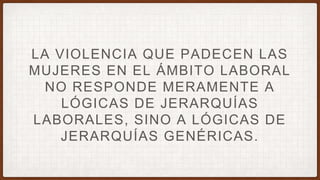 LA VIOLENCIA QUE PADECEN LAS
MUJERES EN EL ÁMBITO LABORAL
NO RESPONDE MERAMENTE A
LÓGICAS DE JERARQUÍAS
LABORALES, SINO A LÓGICAS DE
JERARQUÍAS GENÉRICAS.
 