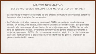 LEY DE PROTECCIÓN INTEGRAL A LAS MUJERES . LEY 26.485/ 27533
MARCO NORMATIVO
• La violencia por motivos de género es una práctica estructural que viola los derechos
humanos y las libertades fundamentales.
• La Violencia contra las mujeres y personas LGBTI+ es cualquier conducta (una
acción, un insulto, una actitud, un silencio o una falta de colaboración) que produzca
un daño a la persona por el solo hecho de ser mujer o persona LGBTI+. No se trata
solo de agresiones físicas. a violencia por motivos de género afecta gravemente a
mujeres y personas LGBTI+. Se produce cuando sufren algún tipo de discriminación,
agresión, hostigamiento o degradación por su identidad de género, expresión de
género u orientación sexual.
 