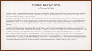 INTERNACIONAL
MARCO NORMATIVO
• Diferentes tratados y convenciones internacionales enmarcados en los derechos humanos, intentan garantizar que el ámbito labo ral sea un espacio
equitativo y seguro para las mujeres, reconociendo que las relaciones desiguales de poder entre varones y mujeres derivan en la expresión de
discriminación y distintos grados y formas de violencia:
• En 1979, la Asamblea General de las Naciones Unidas aprobó la Convención sobre la eliminación de todas las formas de discrimi nación contra la
mujer (CEDAW). Su importancia radica en considerarse una declaración universal de los derechos de las mujeres y que a su vez, insta a los Estados
parte a adoptar medidas que garanticen estos derechos y la igualdad entre varones y mujeres. En el art. 11 hace referencia di recta a “eliminar la
discriminación contra la mujer en la esfera del empleo a fin de asegurar, en condiciones de igualdad entre hombres y mujeres, los mismos derechos”
(CEDAW).
• A nivel regional, la Convención Interamericana para prevenir, sancionar y erradicar la violencia contra la mujer, conocida co mo Belém do Pará, de
1994 afirma en su preámbulo que “la eliminación de la violencia contra la mujer es condición indispensable para su desarrollo individual y social y su
plena e igualitaria participación en todas las esferas de vida”. El art. 1 define a la violencia contra la mujer como “cualqu ier acción o conducta, basada
en su género, que cause muerte, daño o sufrimiento físico, sexual o psicológico a la mujer, tanto en el ámbito público como e n el privado”.
• Agenda de Desarrollo Sostenible 2030, el objetivo N° 5 refiere a “Lograr la igualdad de género y propone metas tales como “poner fin a todas las
formas de discriminación contra todas las mujeres y las niñas en todo el mundo” (PNUD, meta 5.1) y “eliminar todas las formas de violencia contra
todas las mujeres y las niñas en los ámbitos público y privado” (PNUD, meta 5.2); a su vez el objetivo n° 8 referido al trabajo decente y el crecimiento
económico, incluye como meta “proteger los derechos laborales y promover un entorno de trabajo seguro y sin riesgos para todo s los trabajadores,
incluidos los trabajadores migrantes, en particular las mujeres migrantes y las personas con empleos precarios” (PNUD, meta 8 .8).
 