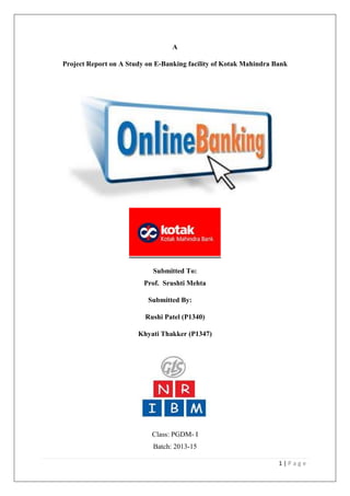 1 | P a g e 
A 
Project Report on A Study on E-Banking facility of Kotak Mahindra Bank 
Submitted To: 
Prof. Srushti Mehta 
Submitted By: 
Rushi Patel (P1340) 
Khyati Thakker (P1347) 
Class: PGDM- I 
Batch: 2013-15  