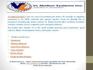 VL Motion Systems is your one source for premium gear motors. We specialize in supplying
gearmotors to the OEM, wholesale and end-user markets. From our flagship line of
gearmotors to leading edge motion controls, VL Motion Systems offers excellence in product
selection, customer service, competitive prices and quick deliveries.
Our product lines includes AC or DC, small, medium and large power gearmotors, speed
reducers, Binder electromagnetic brakes, and motion controls.
• Products and Services
• Gearmotors
• Planetary Reducers
• Large Power Reducers
• Valve Actuators
• Electric Brakes
• Treatment Plant Products
VL Motion Systems Inc. Address- 212 Wyecroft Rd, Oakville, ON CANADA L6K 3T9 Tel - 905.842.0244,
Website : http://vlmotion.com/ USA Office : 2316 Delaware Ave. #229
Buffalo, NY, USA 14216-2687
 