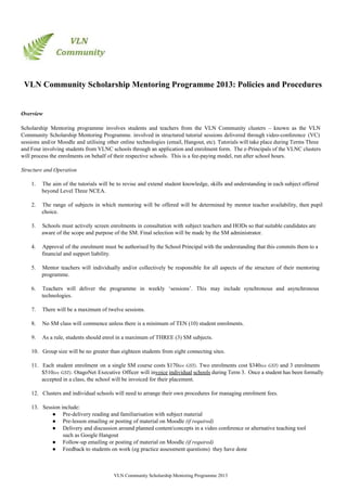 VLN Community Scholarship Mentoring Programme 2013: Policies and Procedures
Overview
Scholarship Mentoring programme involves students and teachers from the VLN Community clusters – known as the VLN                               
Community Scholarship Mentoring Programme. involved in structured tutorial sessions delivered through video­conference (VC)                       
sessions and/or Moodle and utilising other online technologies (email, Hangout, etc). Tutorials will take place during Terms Three                                 
and Four involving students from VLNC schools through an application and enrolment form. The e­Principals of the VLNC clusters                                   
will process the enrolments on behalf of their respective schools.  This is a fee­paying model, run after school hours.
Structure and Operation
1. The aim of the tutorials will be to revise and extend student knowledge, skills and understanding in each subject offered                                     
beyond Level Three NCEA.
2. The range of subjects in which mentoring will be offered will be determined by mentor teacher availability, then pupil                                   
choice.
3. Schools must actively screen enrolments in consultation with subject teachers and HODs so that suitable candidates are                               
aware of the scope and purpose of the SM. Final selection will be made by the SM administrator.
4. Approval of the enrolment must be authorised by the School Principal with the understanding that this commits them to a                                     
financial and support liability.
5. Mentor teachers will individually and/or collectively be responsible for all aspects of the structure of their mentoring                               
programme.
6. Teachers will deliver the programme in weekly ‘sessions’. This may include synchronous and asynchronous                         
technologies.
7. There will be a maximum of twelve sessions.
8. No SM class will commence unless there is a minimum of TEN (10) student enrolments.
9. As a rule, students should enrol in a maximum of THREE (3) SM subjects.
10. Group size will be no greater than eighteen students from eight connecting sites.
11. Each student enrolment on a single SM course costs $170(ex GST). Two enrolments cost $340(ex GST) and 3 enrolments                                   
$510(ex GST). OtagoNet Executive Officer will invoice individual schools during Term 3. Once a student has been formally                                 
accepted in a class, the school will be invoiced for their placement.
12. Clusters and individual schools will need to arrange their own procedures for managing enrolment fees.
13. Session include:
● Pre­delivery reading and familiarisation with subject material
● Pre­lesson emailing or posting of material on Moodle (if required)
● Delivery and discussion around planned content/concepts in a video conference or alternative teaching tool
such as Google Hangout
● Follow­up emailing or posting of material on Moodle (if required)
● Feedback to students on work (eg practice assessment questions)  they have done
VLN Community Scholarship Mentoring Programme 2013
 
