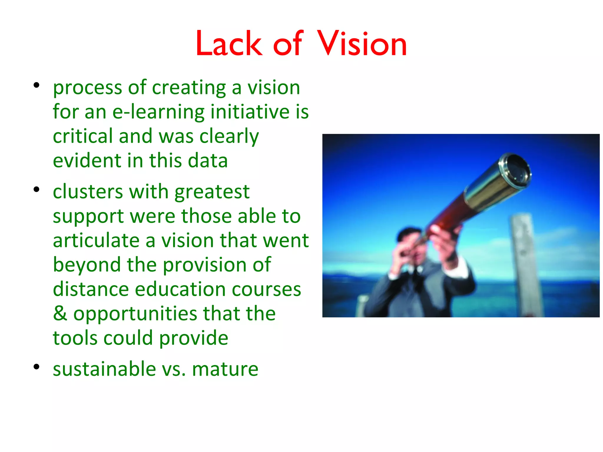 Lack of Vision
• process of creating a vision
  for an e-learning initiative is
  critical and was clearly
  evident in this data
• clusters with greatest
  support were those able to
  articulate a vision that went
  beyond the provision of
  distance education courses
  & opportunities that the
  tools could provide
• sustainable vs. mature
 