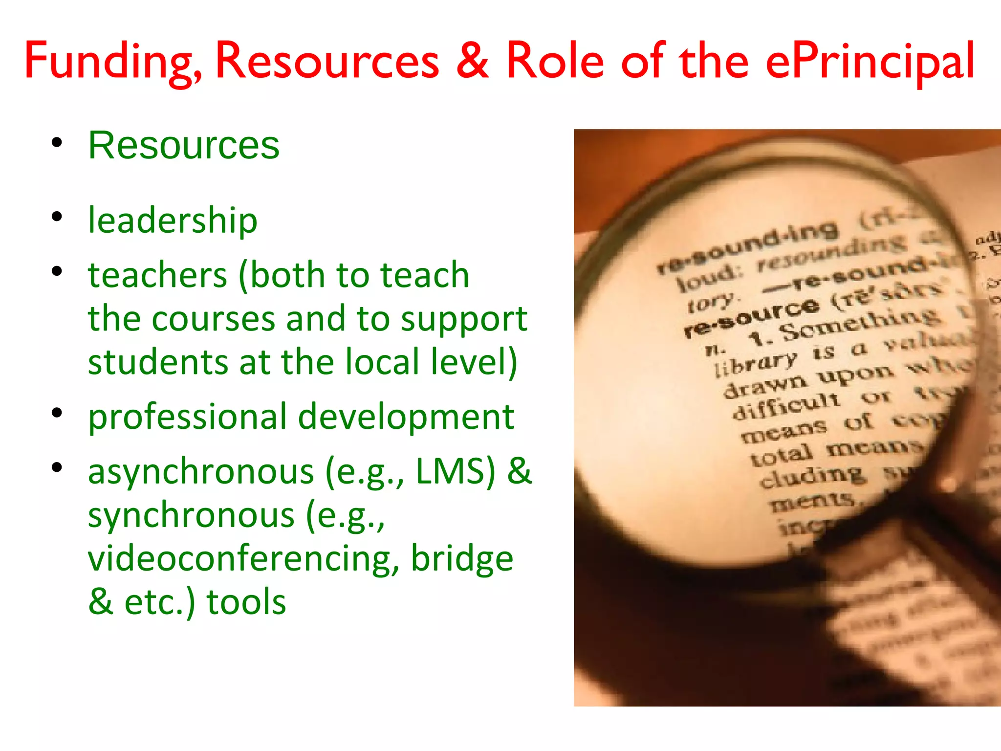 Funding, Resources & Role of the ePrincipal
 • Resources
 • leadership
 • teachers (both to teach
   the courses and to support
   students at the local level)
 • professional development
 • asynchronous (e.g., LMS) &
   synchronous (e.g.,
   videoconferencing, bridge
   & etc.) tools
 