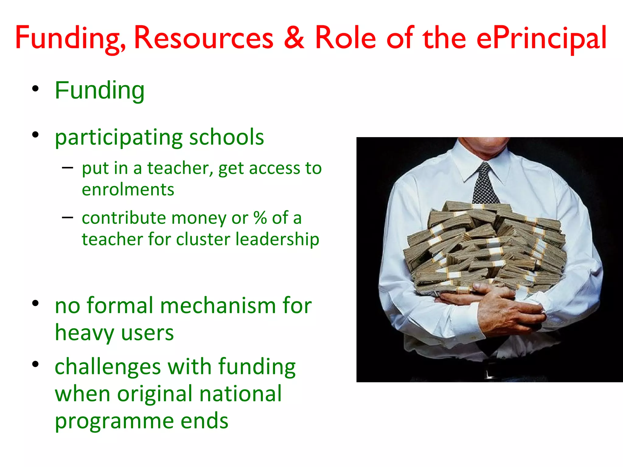 Funding, Resources & Role of the ePrincipal
 • Funding
 • participating schools
    – put in a teacher, get access to
      enrolments
    – contribute money or % of a
      teacher for cluster leadership


 • no formal mechanism for
   heavy users
 • challenges with funding
   when original national
   programme ends
 